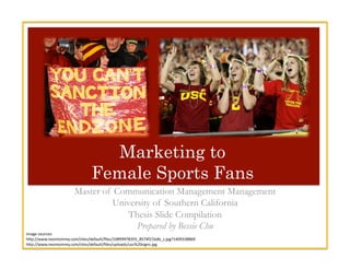 Marketing to
Female Sports Fans
Master of Communication Management Management
University of Southern California
Thesis Slide Compilation
Prepared by Bessie Chu
Image	
  sources:	
  
h.p://www.neontommy.com/sites/default/ﬁles/10899978355_8574f21bdb_z.jpg?1409338869	
  	
  
h.p://www.neontommy.com/sites/default/ﬁles/uploads/usc%20signs.jpg	
  
 