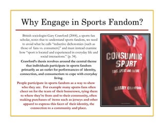 Why Engage in Sports Fandom?
British sociologist Gary Crawford (2004), a sports fan
scholar, notes that to understand spor...
