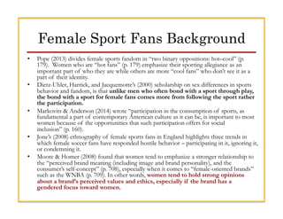 Female Sport Fans Background
•  Pope (2013) divides female sports fandom in “two binary oppositions: hot–cool” (p.
179). W...
