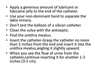 • Apply a generous amount of lubricant or
lidocaine jelly to the end of the catheter.
• Use your non-dominant hand to separate the
labia minora.
• Don’t test the balloon of a silicon catheter.
• Clean the vulva with the antiseptic.
• Find the urethra meatus.
• Insert the catheter-Grasp the catheter no more
than 2 inches from the end and insert it into the
urethra meatus,angling it slightly upward.
• When you see the flow of urine from the
catheter,continue inserting it for another 1-2
inches (3-5 cm).
 