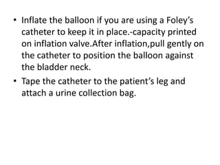 • Inflate the balloon if you are using a Foley’s
catheter to keep it in place.-capacity printed
on inflation valve.After inflation,pull gently on
the catheter to position the balloon against
the bladder neck.
• Tape the catheter to the patient’s leg and
attach a urine collection bag.
 