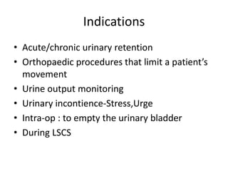 Indications
• Acute/chronic urinary retention
• Orthopaedic procedures that limit a patient’s
movement
• Urine output monitoring
• Urinary incontience-Stress,Urge
• Intra-op : to empty the urinary bladder
• During LSCS
 