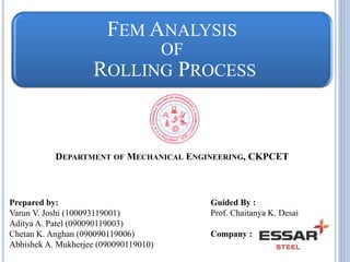 FEM ANALYSIS 
OF 
ROLLING PROCESS 
DEPARTMENT OF MECHANICAL ENGINEERING, CKPCET 
Prepared by: 
Varun V. Joshi (100093119001) 
Aditya A. Patel (090090119003) 
Chetan K. Anghan (090090119006) 
Abhishek A. Mukherjee (090090119010) 
Guided By : 
Prof. Chaitanya K. Desai 
Company : 
 