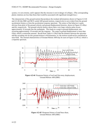 FEMA P-751, NEHRP Recommended Provisions: Design Examples
4-118
(b) Maximum Displacment and Story Drift (in.)
Level Motion A00 Motion B90 Motion C90 Limit*
Drift 4-3 5.62 2.98 3.03 3.00 (3.75)
Drift 3-2 6.61 3.58 2.82 3.00 (3.75)
Drift 2-G 8.09 4.68 3.29 3.60 (4.50)
*Values in ( ) reflect increased drift limits provided by Standard Sec. 16.2.4.3.
Table 4.2-17 DBE Results for 2% Damped Strong Panel Model with P-Delta Included
(a) Maximum Base Shear (kips)
Level Motion A00 Motion B90 Motion C90
Column forces 1,467 1,458 1,417
Inertial forces 1,558 1,481 1,419
(b) Maximum Displacement and Story Drift (in.)
Level Motion A00 Motion B90 Motion C90 Limit*
Roof
displacement
32.65 14.50 14.75 NA
Drift R-6 1.86 1.82 1.70 3.00 (3.75)
Drift 6-5 2.64 2.50 2.41 3.00 (3.75)
Drift 5-4 4.08 2.81 3.19 3.00 (3.75)
Drift 4-3 6.87 3.21 3.33 3.00 (3.75)
Drift 3-2 8.19 3.40 2.90 3.00 (3.75)
Drift 2-G 10.40 4.69 3.44 3.60 (4.50)
*Values in ( ) reflect increased drift limits provided by Standard Sec. 16.2.4.3.
Table 4.2-18 MCE Results for 2% Damped Strong Panel Model with P-Delta Excluded
(a) Maximum Base Shear (kips)
Level Motion A00 Motion B90 Motion C90
Column forces 2,181 1,851 1,723
Inertial forces 2,261 1,893 1,725
(b) Maximum Displacement and Story Drift (in.)
Level Motion A00 Motion B90 Motion C90 Limit
Roof
displacement
62.40 22.45 20.41 NA
Drift R-6 1.98 2.30 3.05 4.5
Drift 6-5 3.57 2.77 3.69 4.5
Drift 5-4 7.36 3.33 4.43 4.5
Drift 4-3 14.61 4.61 4.45 4.5
Drift 3-2 16.29 5.21 3.97 4.5
Drift 2-G 19.76 6.60 5.11 5.4
 