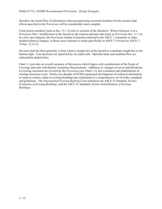 Introduction
1– 9
This volume is an update of the design examples in FEMA 451 to reflect the 2009 NEHRP
Provisions and the updated standards referenced therein. Many of the design examples are the
same as presented in FEMA 451, with only changes made due to changes in the provisions.
The Design Examples not only covers the application of ASCE 7, the material design standards
and the NEHRP Provisions, it also illustrates the use of analysis methods and earthquake
engineering knowledge and judgment in situations which would be encountered in real designs.
The authors of the design examples are subject matter experts in the specific area covered by the
chapter they authored. Furthermore, the companion NEHRP Recommend Provisions: Training
Materials provides greater background information and knowledge, which augment the design
examples.
It is hoped that with the Part 2 Expanded Commentary in the 2009 NEHRP Provisions, the
Design Examples and the Training Materials, an engineer will be able to understand not just how
to use the Provisions, but also the philosophical and technical basis behind the provisions.
Through this understanding of the intent of the seismic design requirements found in ASCE 7,
the material design standards and the 2009 NEHRP Provisions, it is hoped that more engineers
will find the application of those standards less daunting and thereby utilize the standards more
effectively in creating innovative and safe designs.
Chapter 1 – This preceding introduction and the Guide to Use of the Provisions which
follows provides background and presents a series of flow charts to walk an engineer through the
use of the provisions.
Chapter 2 – Fundamentals presents a brief but thorough introduction to the fundamentals of
earthquake engineering. While this section does not present any specific applications of the
Provisions, it provides the reader with the essential philosophical background to what is
contained within the Provisions. The concepts of idealizing a seismic dynamic load as an
equivalent static load and providing ductility instead of pure elastic strength are explained.
Chapter 3 - Earthquake Ground Motion is new to this edition of the Design Examples. This
chapter explains the basis for determining seismic hazard parameters used for design in the
Provisions. It discusses the seismic hazard maps in ASCE 7-05 and the new Risk Targeted maps
found in the 2009 NEHRP Provisions and ASCE 7-10. The chapter also discusses probabilistic
seismic hazard assessment, the maximum direction response parameters and selection and
scaling of ground motion histories for use in linear and nonlinear response history analysis.
Chapter 4 – Structural Analysis presents the analysis of two different buildings, a 12-story
steel moment frame and a 6-story steel moment frame structure. The 12-story structure is
irregular and is analyzed using the three linear procedures referenced in ASCE 7 – Equivalent
Lateral Force, Modal Response Spectrum, and Linear Response History. The 6-story structure is
analyzed using three methods referenced in ASCE 7 - Equivalent Lateral Force, Modal Response
Spectrum and Nonlinear Response History – and two methods which are referenced in other
documents – Plastic Strength (Virtual Work) and Nonlinear Static Pushover. The intent of this
chapter is to show the variations in predicted response based on the chosen analysis method.
 