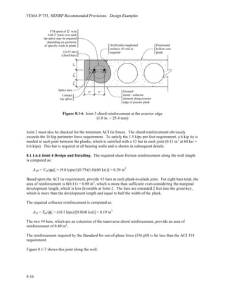 FEMA P-751, NEHRP Recommended Provisions: Design Examples
7 – 68
In this example, only loading in the E-W direction is considered. Hence, the following lateral load
conditions are applied to the ETABS model:
E-W seismic with accidental torsion
Wind Case 1 applied in E-W direction only
Wind Case 2 applied in E-W direction only
Wind Case 3
Wind Case 4
All cases with torsion are applied in such a manner as to maximize the shears in the elements of Frame 1,
for whose members the design is illustrated in the following section.
A simple method for determining which load case is likely to govern is to compare the beam shears for
each story. For the five load cases indicated above, the beam shears produced from seismic effects
control at the sixth level, with the next largest forces coming from direct E-W wind Case 1. This is
shown graphically in Figure 7-30, where the beam shears at the center bay of Frame 1 are plotted versus
story height. Note that this comparison is based on 1.0 times seismic loads and 1.6 times wind loads
consistent with the strength design load combinations. Wind controls load at the lower four stories and
seismic controls for all other stories. This is somewhat different from that shown in Figure 7-3, wherein
the total story shears are plotted and where wind controlled for the lower five stories. A basic difference
between Figures 7-3 and 7-30 is that Figure 7-30 includes torsion effects.
 
