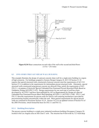 FEMA P-751, NEHRP Recommended Provisions: Design Examples
8-16
Figure 8.1-6 Joint 3 chord reinforcement at the exterior edge
(1.0 in. = 25.4 mm)
Joint 3 must also be checked for the minimum ACI tie forces. The chord reinforcement obviously
exceeds the 16 kip perimeter force requirement. To satisfy the 1.5 kips per foot requirement, a 6 kip tie is
needed at each joint between the planks, which is satisfied with a #3 bar in each joint (0.11 in2
at 60 ksi =
6.6 kips). This bar is required at all bearing walls and is shown in subsequent details.
8.1.1.6.4 Joint 4 Design and Detailing. The required shear friction reinforcement along the wall length
is computed as:
Avf4 = Vu4/φµfy = (9.0 kips)/[(0.75)(1.0)(60 ksi)] = 0.20 in2
Based upon the ACI tie requirement, provide #3 bars at each plank-to-plank joint. For eight bars total, the
area of reinforcement is 8(0.11) = 0.88 in2
, which is more than sufficient even considering the marginal
development length, which is less favorable at Joint 2. The bars are extended 2 feet into the grout key,
which is more than the development length and equal to half the width of the plank.
The required collector reinforcement is computed as:
As4 = Tu4/φfy = (10.1 kips)/[0.9(60 ksi)] = 0.19 in2
The two #4 bars, which are an extension of the transverse chord reinforcement, provide an area of
reinforcement of 0.40 in2
.
The reinforcement required by the Standard for out-of-plane force (156 plf) is far less than the ACI 318
requirement.
Figure 8.1-7 shows this joint along the wall.
Splice bars
(2) #5 bars
(chord bars)
3
3
3±
2±
3 Grouted
chord / collector
element along exterior
edge of precast plank
Contact
lap splice
Prestressed
hollow core
plank
Artificially roughened
surfaces of void as
required
4Ø spiral of 1
4 wire
with 2 pitch over each
lap splice may be required
depending on geometry
of specific voids in plank.
 