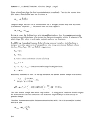 Chapter 8: Precast Concrete Design
8-39
Similarly, for the #10 bar, the length is 25.3 inches.
Like many shear wall designs, this design does concentrate a demand for overturning resistance on the
foundation. In this instance the resistance may be provided by a large footing (on the order of 20 feet by
28 feet by 3 feet thick) under the entire stairwell or by deep piers or piles with an appropriate cap for load
transfer. Refer to Chapter 4 for examples of design of each type of foundation, although not for this
particular example. Note that the Standard permits the overturning effects at the soil-foundation interface
to be reduced under certain conditions.
8.2.5.2 Shear Connections and Reinforcement. Panel joints often are designed to resist the shear force
by means of shear friction, but that technique is not used for this example because the joint at the
foundation will open due to flexural yielding. This opening would concentrate the shear stress on the
small area of the dry-packed joint that remains in compression. This distribution can be affected by the
shims used in construction. With care taken to detail the grouted joint, shear friction can provide a
reliable mechanism to resist this shear. Alternatively, the joint can be designed with direct shear
connectors that will prevent slip along the joint. That concept is developed here.
8.2.5.2.1 Longitudinal Direction. The design shear force is based on the yield strength of the flexural
connection. The flexural strength of the connection can be approximated as follows:
( )( )( ) ( )
2
2.0in 60 ksi 23.5 ft + 397 kip (23.5 ft/2)
( / 2)
5,320 ft-kips
y s y max
u E
M A f jd P jd
M M
+
= = = 1.41
Therefore, the design shear, Vu, at the base is 1.5(1.41)(190 kips) = 402 kips.
The base shear connection is shown in Figure 8.2-7 and is to be flexible vertically but stiff horizontally in
the plane of the panel. The vertical flexibility is intended to minimize the contribution of these
connections to overturning resistance, which would simply increase the shear demand.
 