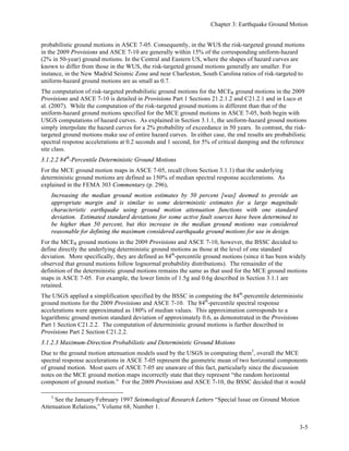 3
Earthquake Ground Motion
Nicolas Luco1
, Ph.D., P.E., Michael Valley2
, S.E.,
C.B. Crouse3
, P.E., Ph.D.
Contents	
  
3.1	
   BASIS OFEARTHQUAKE GROUND MOTION MAPS............................................................2	
  
3.1.1	
   ASCE 7-05 Seismic Maps .....................................................................................................2	
  
3.1.2	
   MCER Ground Motions in the Provisions and in ASCE 7-10...............................................3	
  
3.1.3	
   PGA Maps in the Provisions and in ASCE 7-10...................................................................7	
  
3.1.4	
   Basis of Vertical Ground Motions in the Provisions and in ASCE 7-10 ..............................7	
  
3.1.5	
   Summary................................................................................................................................7	
  
3.1.6	
   References..............................................................................................................................8	
  
3.2	
   DETERMINATION OF GROUND MOTION VALUES AND SPECTRA ................................9	
  
3.2.1	
   ASCE 7-05 Ground Motion Values.......................................................................................9	
  
3.2.2	
   2009 Provisions Ground Motion Values .............................................................................10	
  
3.2.3	
   ASCE 7-10 Ground Motion Values.....................................................................................11	
  
3.2.4	
   Horizontal Response Spectra...............................................................................................12	
  
3.2.5	
   Vertical Response Spectra ...................................................................................................13	
  
3.2.6	
   Peak Ground Accelerations .................................................................................................14	
  
3.3	
   SELECTION AND SCALING OF GROUND MOTION RECORDS.......................................14	
  
3.3.1	
   Approach to Ground Motion Selection and Scaling............................................................15	
  
3.3.2	
   Two-Component Records for Three Dimensional Analysis ...............................................24	
  
3.3.3	
   One-Component Records for Two-Dimensional Analysis..................................................27	
  
3.3.4	
   References............................................................................................................................28	
  
1
Author of Section 3.1.
2
Author of Sections 3.2 and 3.3.
3
Reviewing author.
 
