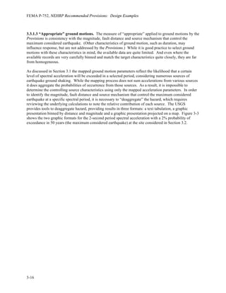 FEMA P-752, NEHRP Recommended Provisions: Design Examples
3-12
Using Equations 11.4-1 and 11.4-2 to determine the MCER spectral response acceleration parameters,
1 1
1.0(1.289) 1.289
1.302(0.498) 0.649
MS a S
M v
S F S
S F S
= = =
= = =
Using Equations 11.4-3 and 11.4-4 to determine the design earthquake spectral response acceleration
parameters,
1 1
2 2
(1.289) 0.859
3 3
2 2
(0.649) 0.433
3 3
DS MS
D M
S S
S S
= = =
= = =
Given the site location read ASCE 7-10 Figure 22-12 for the long-period transition period, TL = 6
seconds.
The procedure specified in ASCE 7-10 produces seismic design ground motion parameters that are
identical to those produced using the 2009 Provisions—but in fewer steps.
3.2.4 Horizontal	
  Response	
  Spectra	
  
The design spectrum is constructed in accordance with Provisions Section 11.4.5 using Provisions Figure
11.4-1 and Provisions Equations 11.4-9, 11.4-10 and 11.4-11. The design spectral response acceleration
ordinates, Sa, may be divided into four regions based on period, T, as described below.
From T = 0 to 1
0
0.433
0.2 0.2 0.101
0.859
D
DS
S
T
S
⎛ ⎞
= = =
⎜ ⎟
⎝ ⎠
seconds, Sa varies linearly from 0.4SDS to SDS.
From T0 to 1 0.433
0.504
0.859
D
S
DS
S
T
S
= = = seconds, Sa is constant at SDS.
From TS to TL, Sa is inversely proportional to T, being anchored to SD1 at T = 1 second.
At periods greater than TL, Sa is inversely proportional to the square of T, being anchored to 1
D
L
S
T
at TL.
As prescribed in Provisions Section 11.4.6, the MCER response spectrum is determined by multiplying
the design response spectrum ordinates by 1.5. Figure 3-1 shows the design and MCER response spectra
determined using the ground motion parameters computed in Section 3.2.3.
 