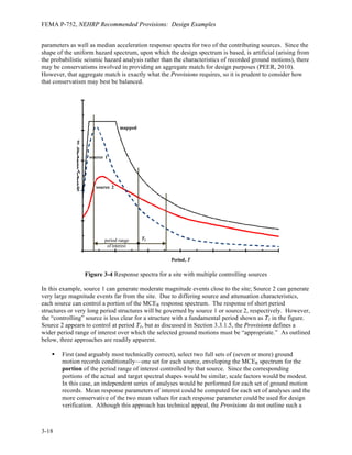 FEMA P-752, NEHRP Recommended Provisions: Design Examples
3-14
Figure 3-2 Vertical Response Spectra for Design and MCER Ground Motions
3.2.6 Peak	
  Ground	
  Accelerations	
  
Part 1 of the 2009 Provisions modifies Section 11.8.3 of the ASCE 7-05 to update the calculation of peak
ground accelerations used for assessment of the potential for liquefaction and soil strength loss and for
determination of lateral earth pressures for design of basement and retaining walls. Given the site
location, the following value of maximum considered earthquake geometric mean peak ground
acceleration may be determined using the online application (or read from Provisions Figure 22-8).
PGA = 0.521 g
Using this mapped peak ground acceleration value and the site class, site coefficient FPGA is determined in
accordance with Section 11.8.3 using Table 11.8-1. Using Table 11.8-1, for PGA = 0.521  0.5, FPGA =
1.0 for Site Class C. Using Provisions Equation 11.8-1 to determine the maximum considered earthquake
geometric mean peak ground acceleration adjusted for site class effects,
PGAM = FPGA PGA = 1.0(0.521) = 0.521 g
This value is used directly to assess the potential for liquefaction or for soil strength loss. The design
peak ground acceleration used to determine dynamic seismic lateral earth pressures for design of
basement and retaining walls is computed as 2 2
3 3 (0.521) 0.347
M
PGA = = g.
3.3 SELECTION	
  AND	
  SCALING	
  OF	
  GROUND	
  MOTION	
  RECORDS	
  
Response history analysis (whether linear or nonlinear) consists of the step-wise application of time-
varying ground accelerations to a mathematical model of the subject structure. The selection and scaling
of appropriate horizontal ground motion acceleration time histories is essential to produce meaningful
0.0
0.2
0.4
0.6
0.8
1.0
1.2
0.0 0.1 0.2 0.3 0.4 0.5 0.6 0.7 0.8
V
e
r
t
i
c
a
l
S
p
e
c
t
r
a
l
A
c
c
e
l
e
r
a
t
i
o
n
,
S
a
v
(
g
)
Vertical Period, Tv (s)
MCER spectrum
design
spectrum
 