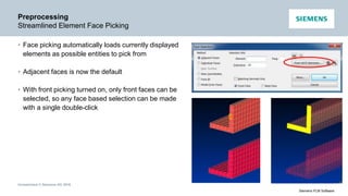 Unrestricted © Siemens AG 2016
Siemens PLM Software
Preprocessing
Streamlined Element Face Picking
• Face picking automatically loads currently displayed
elements as possible entities to pick from
• Adjacent faces is now the default
• With front picking turned on, only front faces can be
selected, so any face based selection can be made
with a single double-click
 