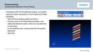 Unrestricted © Siemens AG 2016
Siemens PLM Software
Preprocessing
Streamlined Element Face Picking
• Combined with the Draw/Erase toolbar, connection
setup for mesh only parts is much easier and faster
• Workflow:
• With the front picking option turned on
• Choose draw on the Draw/Erase toolbar, and
select the Element option, then pick one element
on each leg
• In the selection box, choose Add All Connected
Elements
• Click OK
 