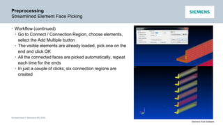 Unrestricted © Siemens AG 2016
Siemens PLM Software
Preprocessing
Streamlined Element Face Picking
• Workflow (continued)
• Go to Connect / Connection Region, choose elements,
select the Add Multiple button
• The visible elements are already loaded, pick one on the
end and click OK
• All the connected faces are picked automatically, repeat
each time for the ends
• In just a couple of clicks, six connection regions are
created
 