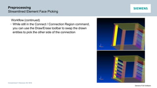 Unrestricted © Siemens AG 2016
Siemens PLM Software
Preprocessing
Streamlined Element Face Picking
Workflow (continued)
• While still in the Connect / Connection Region command,
you can use the Draw/Erase toolbar to swap the drawn
entities to pick the other side of the connection
 