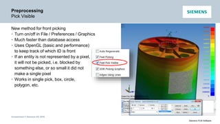 Unrestricted © Siemens AG 2016
Siemens PLM Software
Preprocessing
Pick Visible
New method for front picking
• Turn on/off in File / Preferences / Graphics
• Much faster than database access
• Uses OpenGL (basic and performance)
to keep track of which ID is front
• If an entity is not represented by a pixel,
it will not be picked, i.e. blocked by
something else, or so small it did not
make a single pixel
• Works in single pick, box, circle,
polygon, etc.
 