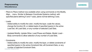 Unrestricted © Siemens AG 2016
Siemens PLM Software
Preprocessing
Miscellaneous
• Plane to Plane method now available when using commands on the Modify,
Align… menu. Similar to Between Coordinate Systems method, with
specified plane defining X and Y axes, plane normal defining Z axis.
• Loads
• Added ability to modify the color, modify the layer, scale the values,
change the function ID, or delete loads of specified type(s) in the active
Load Set, All Load Sets, or any number of selected Load Sets.
• Updated Modify, Update Other, Load Phase and Delete, Model, Load -
Body commands to allow selection of any number of Load Sets.
• Constraints
• Added ability to modify the color, modify the layer, or delete constraints of
specified type(s) in the active Constraint Set, all Constraint Sets, or any
number of selected Constraint Sets.
 