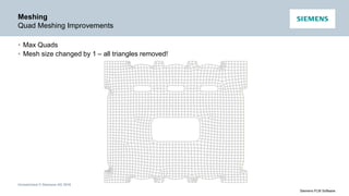Unrestricted © Siemens AG 2016
Siemens PLM Software
Meshing
Quad Meshing Improvements
• Max Quads
• Mesh size changed by 1 – all triangles removed!
 