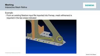 Unrestricted © Siemens AG 2016
Siemens PLM Software
Meshing
Interactive Mesh Refine
Example:
• From an existing Nastran input file imported into Femap, mesh refinement is
required in the two areas indicated
 