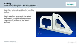 Unrestricted © Siemens AG 2016
Siemens PLM Software
Meshing
Hard Point Auto Update – Meshing Toolbox
Mesh hard point auto-update within meshing
toolbox
Meshing toolbox commands that update
surfaces will now automatically manage
moving mesh hard points to any split
surfaces
 