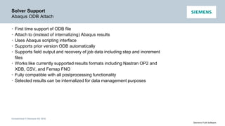 Unrestricted © Siemens AG 2016
Siemens PLM Software
Solver Support
Abaqus ODB Attach
• First time support of ODB file
• Attach to (instead of internalizing) Abaqus results
• Uses Abaqus scripting interface
• Supports prior version ODB automatically
• Supports field output and recovery of job data including step and increment
files
• Works like currently supported results formats including Nastran OP2 and
XDB, CSV, and Femap FNO
• Fully compatible with all postprocessing functionality
• Selected results can be internalized for data management purposes
 