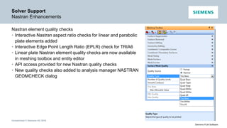 Unrestricted © Siemens AG 2016
Siemens PLM Software
Solver Support
Nastran Enhancements
Nastran element quality checks
• Interactive Nastran aspect ratio checks for linear and parabolic
plate elements added
• Interactive Edge Point Length Ratio (EPLR) check for TRIA6
• Linear plate Nastran element quality checks are now available
in meshing toolbox and entity editor
• API access provided for new Nastran quality checks
• New quality checks also added to analysis manager NASTRAN
GEOMCHECK dialog
 
