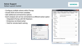 Unrestricted © Siemens AG 2016
Siemens PLM Software
Solver Support
Solver Launch Control
• Configure multiple solvers within Femap
• Avoids DOS environment variables
• Add additional command line options
• Each analysis set can be connected to a different solver option
• Integrated (Femap with NX Nastran)
• Enterprise via linked solver
• VisQ for remote batch solving
 