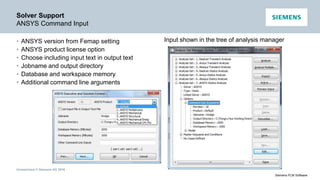 Unrestricted © Siemens AG 2016
Siemens PLM Software
Solver Support
ANSYS Command Input
• ANSYS version from Femap setting
• ANSYS product license option
• Choose including input text in output text
• Jobname and output directory
• Database and workspace memory
• Additional command line arguments
Input shown in the tree of analysis manager
 