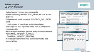 Unrestricted © Siemens AG 2016
Siemens PLM Software
Solver Support
LS-DYNA Translator
• Added support for non-zero constraints
• Added remaining fields for MAT_54 and will now accept
CRIT=0
• Suppress automatic output of *CONTROL_SOLUTION
card
• Limit number of coordinate system translation
messages via max repeated errors field of preferences’
messages tab
• From analysis manager, provide ability to define fields of
*CONTROL_IMPLICIT_AUTO and
*CONTROL_IMPLICIT_GENERAL
• Contact card comments now contain connector and
property titles
 