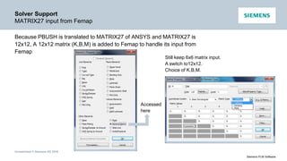Unrestricted © Siemens AG 2016
Siemens PLM Software
Solver Support
MATRIX27 input from Femap
Because PBUSH is translated to MATRIX27 of ANSYS and MATRIX27 is
12x12, A 12x12 matrix (K,B,M) is added to Femap to handle its input from
Femap
Accessed
here
Still keep 6x6 matrix input.
A switch to12x12.
Choice of K,B,M.
 