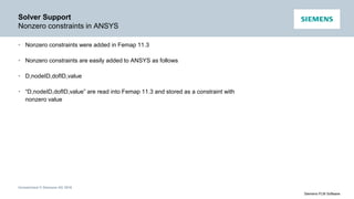 Unrestricted © Siemens AG 2016
Siemens PLM Software
Solver Support
Nonzero constraints in ANSYS
• Nonzero constraints were added in Femap 11.3
• Nonzero constraints are easily added to ANSYS as follows
• D,nodeID,dofID,value
• “D,nodeID,dofID,value” are read into Femap 11.3 and stored as a constraint with
nonzero value
 