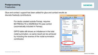 Unrestricted © Siemens AG 2016
Siemens PLM Software
Postprocessing
Freebodies
Glue and contact: support has been added for glue and contact results as
discrete freebody contributions
For decks created outside Femap, requires
BCTRESULTS or BGRESULTS case control
(automatically included in Femap)
GPFO table still shows an imbalance in the total
nodal summation, so same result can be achieved
by including the reverse of the nodal summation
contribution
 