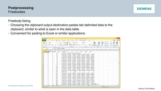 Unrestricted © Siemens AG 2016
Siemens PLM Software
Postprocessing
Freebodies
Freebody listing
• Choosing the clipboard output destination pastes tab delimited data to the
clipboard, similar to what is seen in the data table
• Convenient for pasting to Excel or similar applications
 