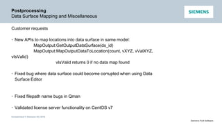 Unrestricted © Siemens AG 2016
Siemens PLM Software
Postprocessing
Data Surface Mapping and Miscellaneous
Customer requests
• New APIs to map locations into data surface in same model:
MapOutput:GetOutputDataSurface(ds_id)
MapOutput:MapOutputDataToLocation(count, vXYZ, vValXYZ,
vIsValid)
vIsValid returns 0 if no data map found
• Fixed bug where data surface could become corrupted when using Data
Surface Editor
• Fixed filepath name bugs in Qman
• Validated license server functionality on CentOS v7
 