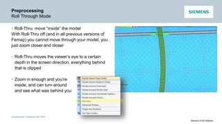 Unrestricted © Siemens AG 2016
Siemens PLM Software
Preprocessing
Roll Through Mode
• Roll-Thru: move “inside” the model
With Roll-Thru off (and in all previous versions of
Femap) you cannot move through your model, you
just zoom closer and closer
• Roll-Thru moves the viewer’s eye to a certain
depth in the screen direction, everything behind
that is clipped
• Zoom in enough and you’re
inside, and can turn around
and see what was behind you
 