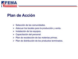 Plan de Acción
Ø  Selección de las comunidades.
Ø  Adecuar los locales para la producción y venta.
Ø  Instalación de los equipos.
Ø  Capacitación del personal.
Ø  Plan de recolección de las materias primas.
Ø  Plan de distribución de los productos terminados.
 