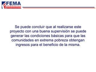 Se puede concluir que al realizarse este
proyecto con una buena supervisión se puede
generar las condiciones básicas para que las
comunidades en extrema pobreza obtengan
ingresos para el beneficio de la misma.
 