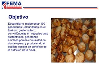 Objetivo
Desarrollar e implementar 100
panaderías Comunitarias en el
territorio guatemalteco,
convirtiéndolas en negocios auto
sustentables, generando
empleos para la comunidad en
donde opera, y produciendo el
cubilete escolar en beneficio de
la nutrición de la niñez.
 