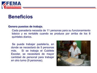 Beneficios
Se puede trabajar pastelería, en
donde se necesitará de 5 personas
más. Si se trabaja el Cubilete
Escolar, se necesitará de mayor
cantidad de personal para trabajar
en otro turno (9 personas).
Genera puestos de trabajo.
Cada panadería necesita de 11 personas para su funcionamiento
básico y es rentable cuando se produce por arriba de los 8
quintales diarios.
 
