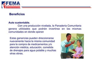 Estas ganancias pueden direccionarse
nuevamente hacia la misma comunidad
para la compra de medicamentos y/o
atención médica, educación, cometida
de drenajes para agua potable y muchas
otras obras.
Auto sustentable.
Con una producción nivelada, la Panadería Comunitaria
genera utilidades que podrán invertirse en las mismas
comunidades en donde operan
Beneficios
 