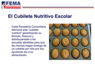 Cada Panadería Comunitaria
fabricará este “cubilete
nutritivo" garantizando su
fórmula, frescura y
distribuyéndolo a las
escuelas aledañas para que
las mismas hagan entrega de
un cubilete por niño por día,
ayudando así a su
alimentación.
El Cubilete Nutritivo Escolar
 