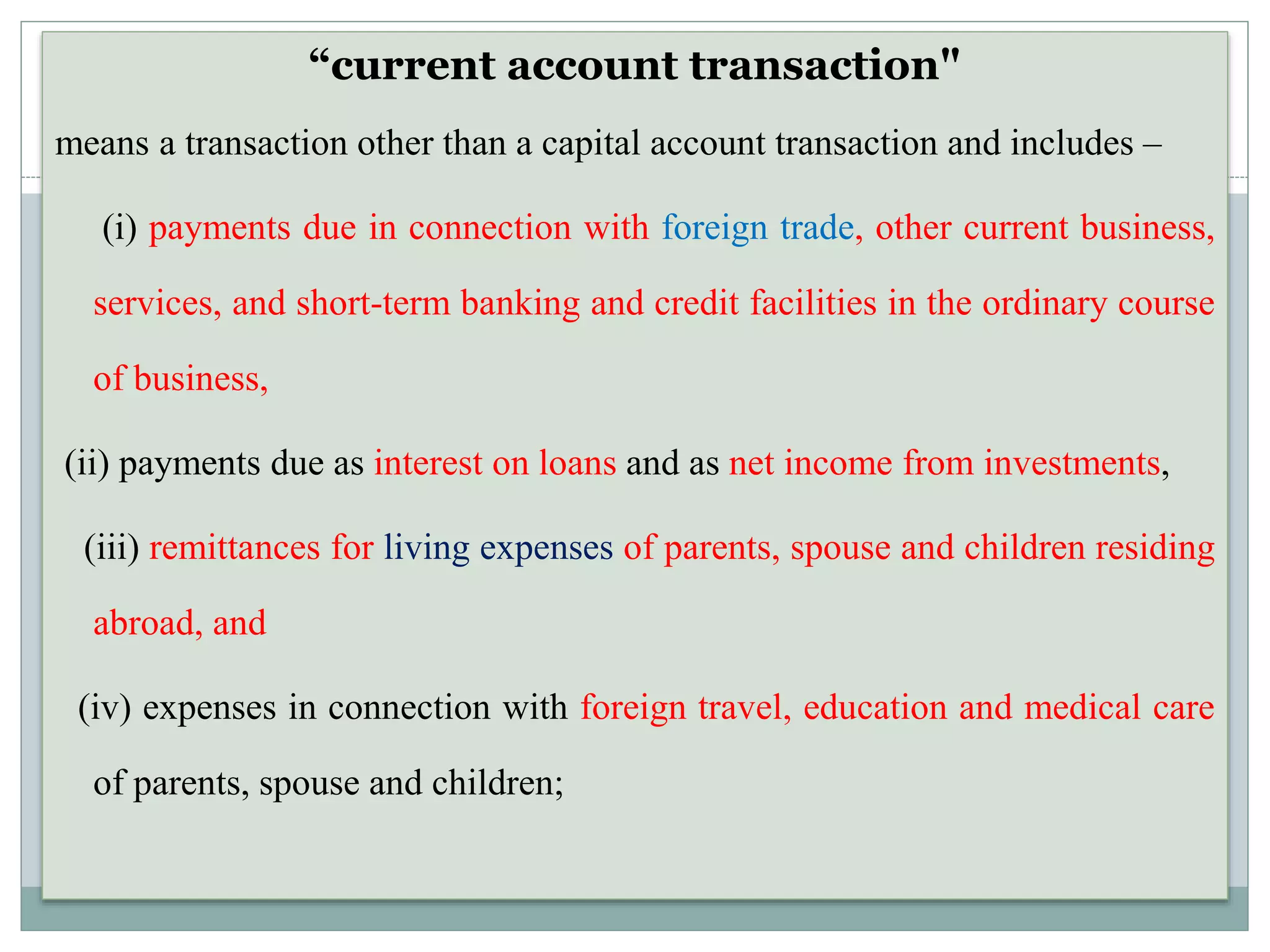 “current account transaction"
means a transaction other than a capital account transaction and includes –
(i) payments due in connection with foreign trade, other current business,
services, and short-term banking and credit facilities in the ordinary course
of business,
(ii) payments due as interest on loans and as net income from investments,
(iii) remittances for living expenses of parents, spouse and children residing
abroad, and
(iv) expenses in connection with foreign travel, education and medical care
of parents, spouse and children;
 