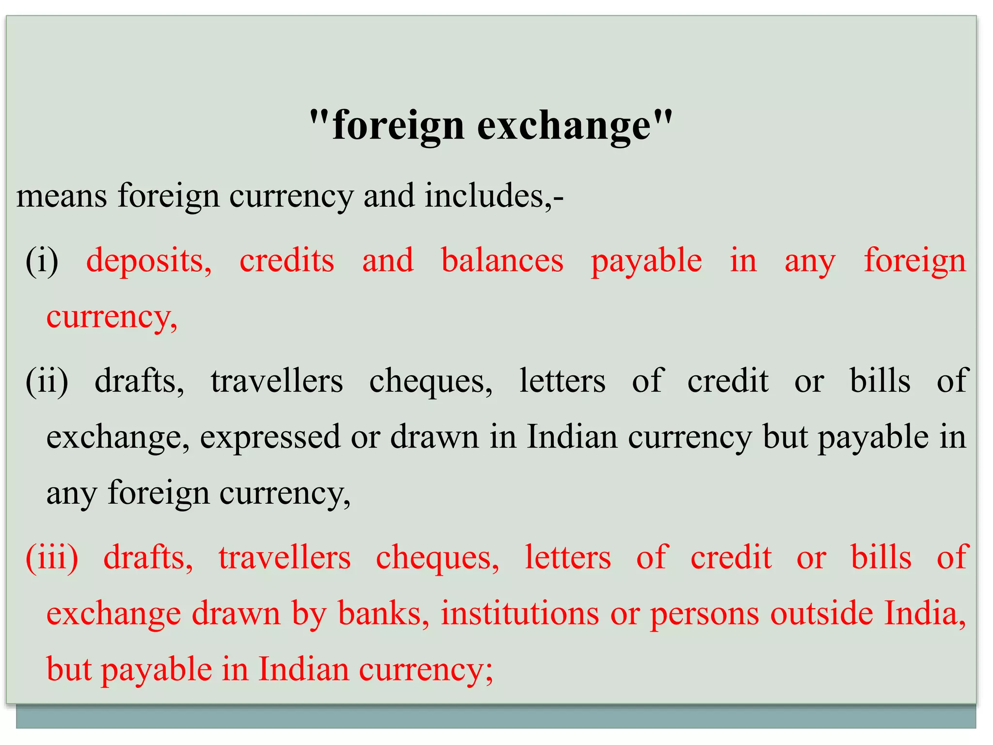 "foreign exchange"
means foreign currency and includes,-
(i) deposits, credits and balances payable in any foreign
currency,
(ii) drafts, travellers cheques, letters of credit or bills of
exchange, expressed or drawn in Indian currency but payable in
any foreign currency,
(iii) drafts, travellers cheques, letters of credit or bills of
exchange drawn by banks, institutions or persons outside India,
but payable in Indian currency;
 