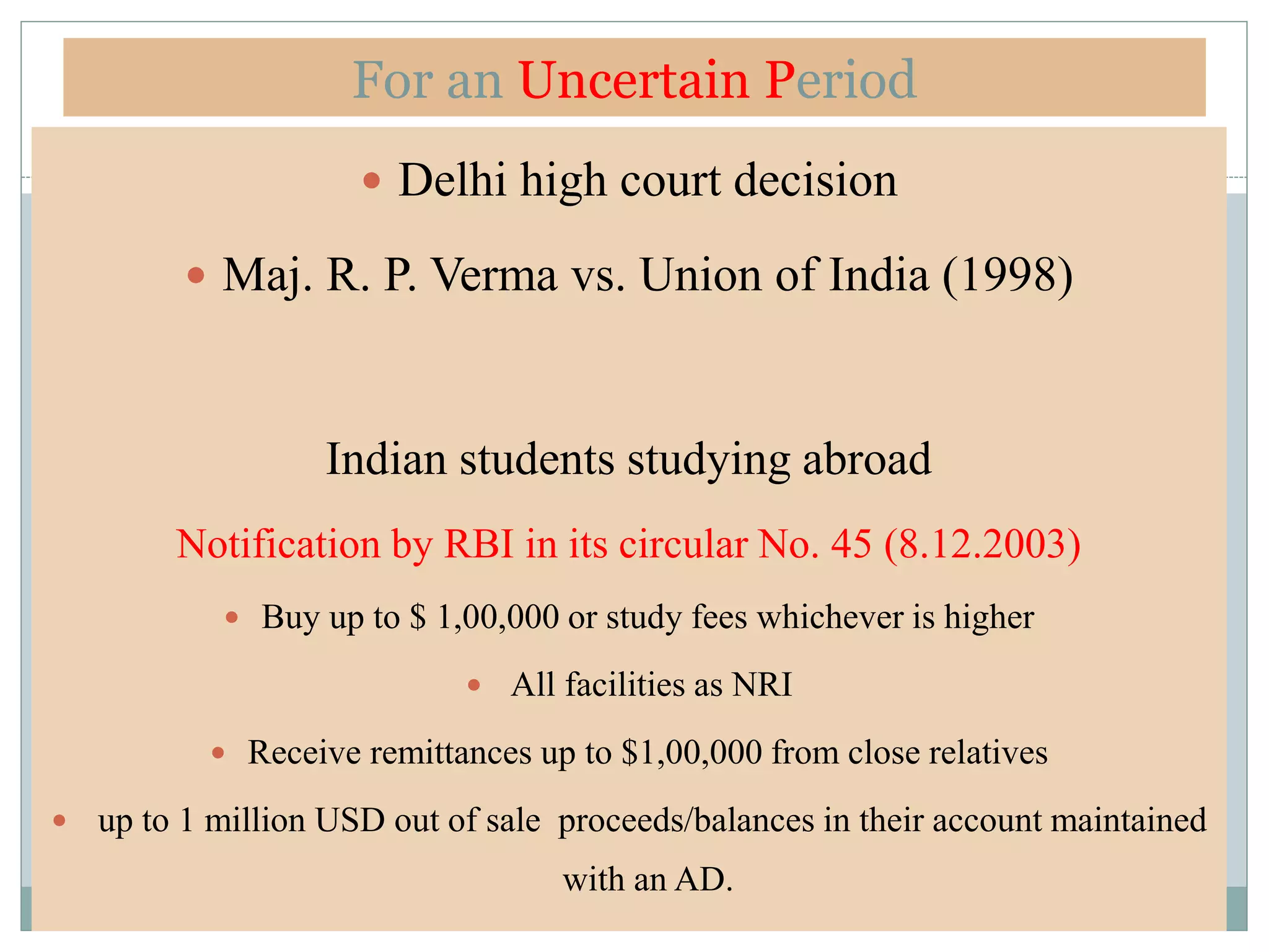 For an Uncertain Period
 Delhi high court decision
 Maj. R. P. Verma vs. Union of India (1998)
Indian students studying abroad
Notification by RBI in its circular No. 45 (8.12.2003)
 Buy up to $ 1,00,000 or study fees whichever is higher
 All facilities as NRI
 Receive remittances up to $1,00,000 from close relatives
 up to 1 million USD out of sale proceeds/balances in their account maintained
with an AD.
 
