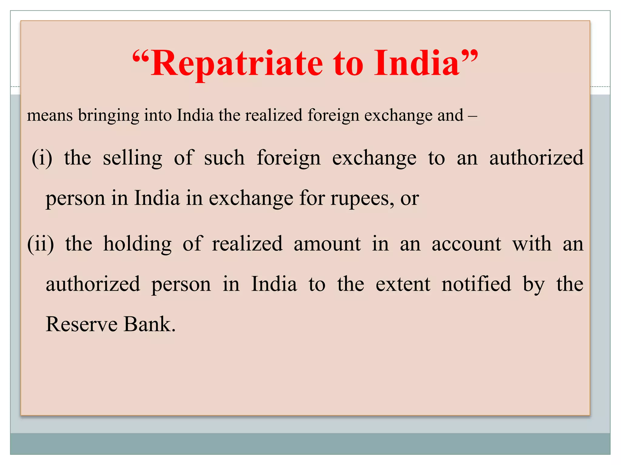 “Repatriate to India”
means bringing into India the realized foreign exchange and –
(i) the selling of such foreign exchange to an authorized
person in India in exchange for rupees, or
(ii) the holding of realized amount in an account with an
authorized person in India to the extent notified by the
Reserve Bank.
 