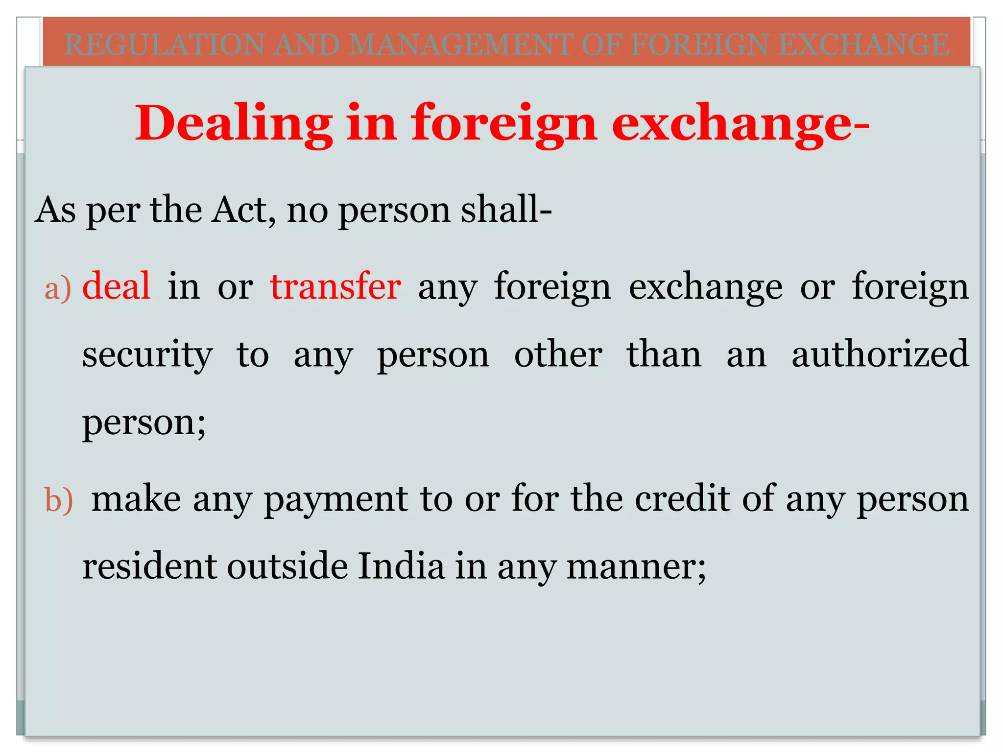 REGULATION AND MANAGEMENT OF FOREIGN EXCHANGE
Dealing in foreign exchange-
As per the Act, no person shall-
a) deal in or transfer any foreign exchange or foreign
security to any person other than an authorized
person;
b) make any payment to or for the credit of any person
resident outside India in any manner;
 