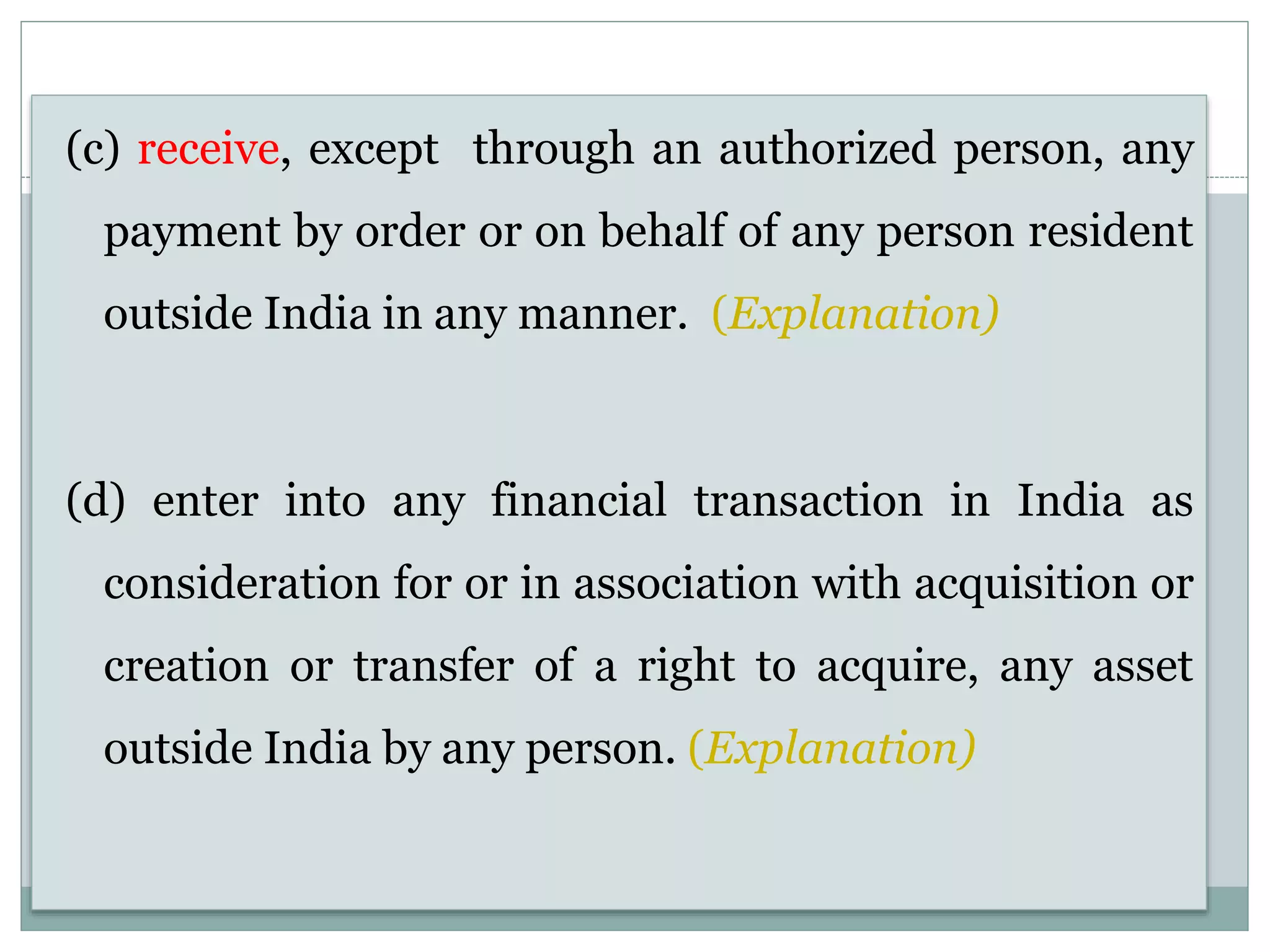 (c) receive, except through an authorized person, any
payment by order or on behalf of any person resident
outside India in any manner. (Explanation)
(d) enter into any financial transaction in India as
consideration for or in association with acquisition or
creation or transfer of a right to acquire, any asset
outside India by any person. (Explanation)
 