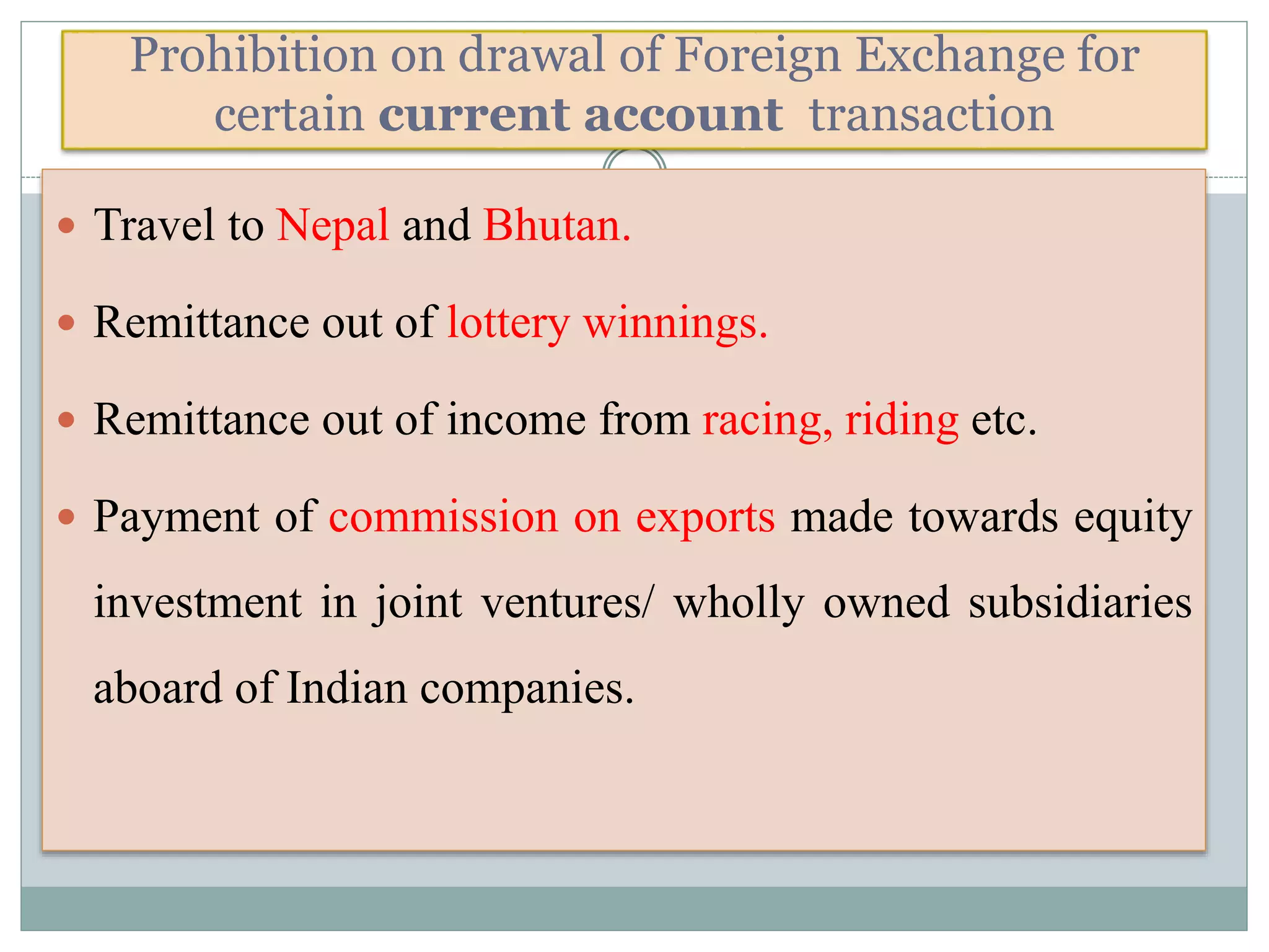 Prohibition on drawal of Foreign Exchange for
certain current account transaction
 Travel to Nepal and Bhutan.
 Remittance out of lottery winnings.
 Remittance out of income from racing, riding etc.
 Payment of commission on exports made towards equity
investment in joint ventures/ wholly owned subsidiaries
aboard of Indian companies.
 
