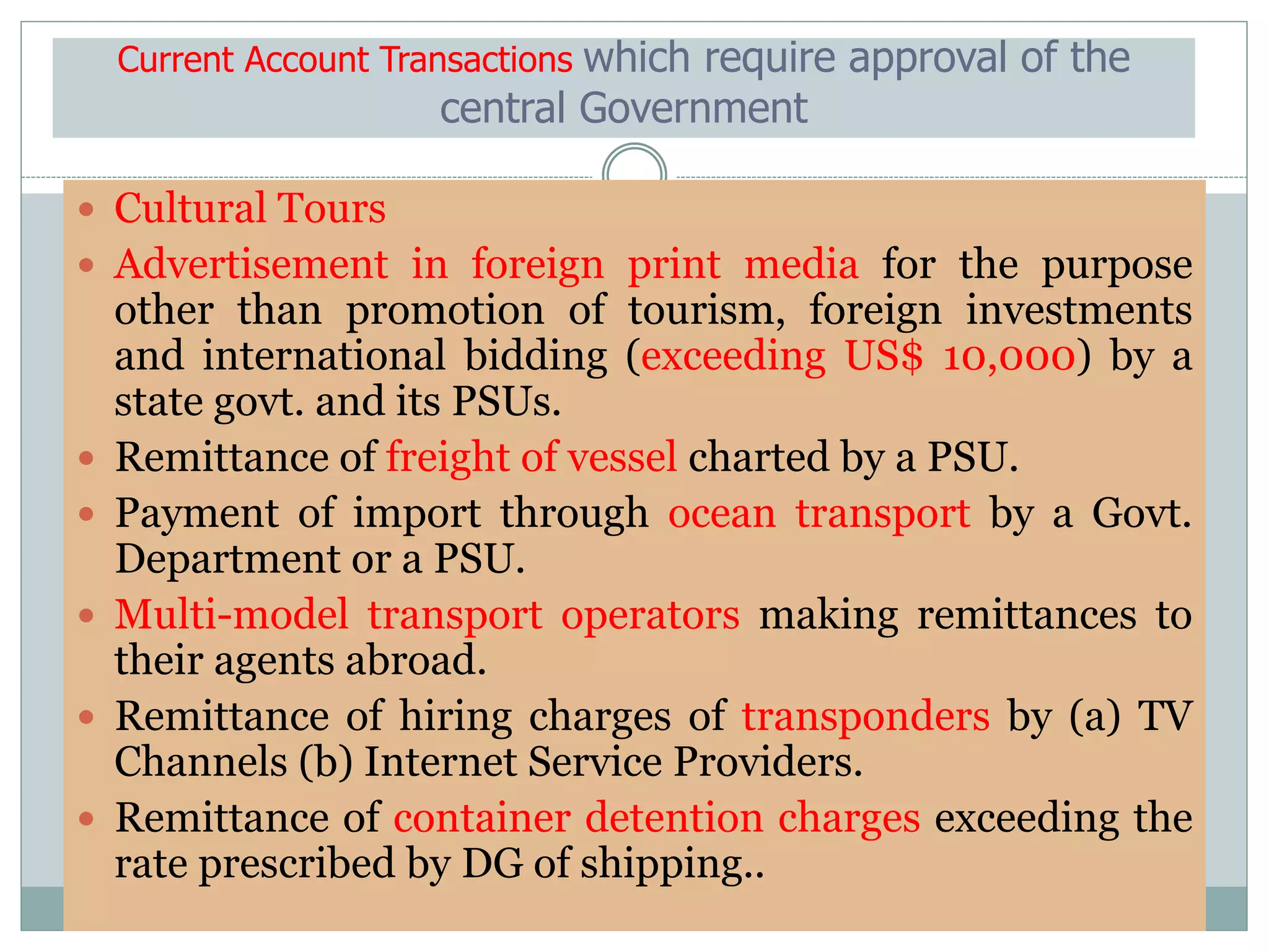 Current Account Transactions which require approval of the
central Government
 Cultural Tours
 Advertisement in foreign print media for the purpose
other than promotion of tourism, foreign investments
and international bidding (exceeding US$ 10,000) by a
state govt. and its PSUs.
 Remittance of freight of vessel charted by a PSU.
 Payment of import through ocean transport by a Govt.
Department or a PSU.
 Multi-model transport operators making remittances to
their agents abroad.
 Remittance of hiring charges of transponders by (a) TV
Channels (b) Internet Service Providers.
 Remittance of container detention charges exceeding the
rate prescribed by DG of shipping..
 