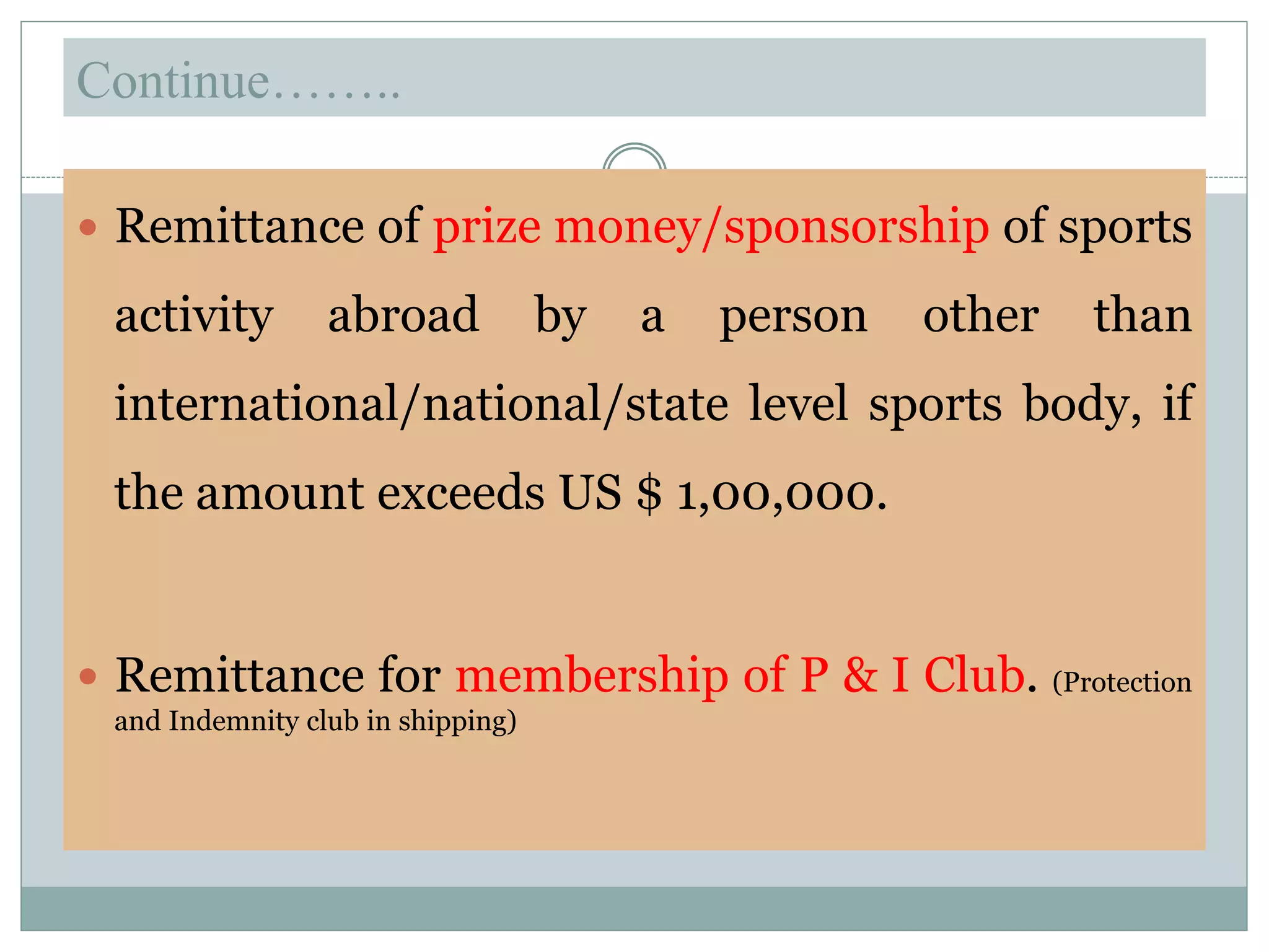 Continue……..
 Remittance of prize money/sponsorship of sports
activity abroad by a person other than
international/national/state level sports body, if
the amount exceeds US $ 1,00,000.
 Remittance for membership of P & I Club. (Protection
and Indemnity club in shipping)
 